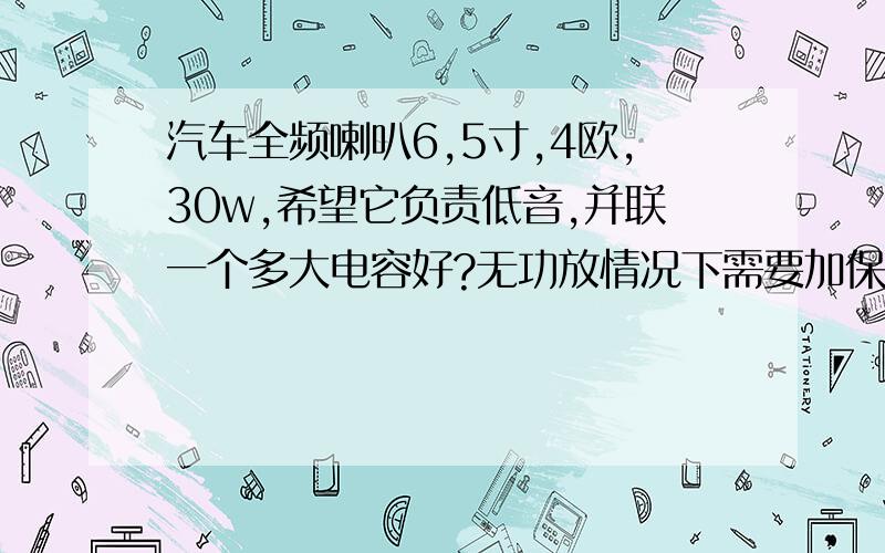 汽车全频喇叭6,5寸,4欧,30w,希望它负责低音,并联一个多大电容好?无功放情况下需要加保险管吗机头后两路输出标称45w,接一对全频喇叭6,5寸,4欧,30-40w,希望它负责低音,并联一个多大电容好?是要