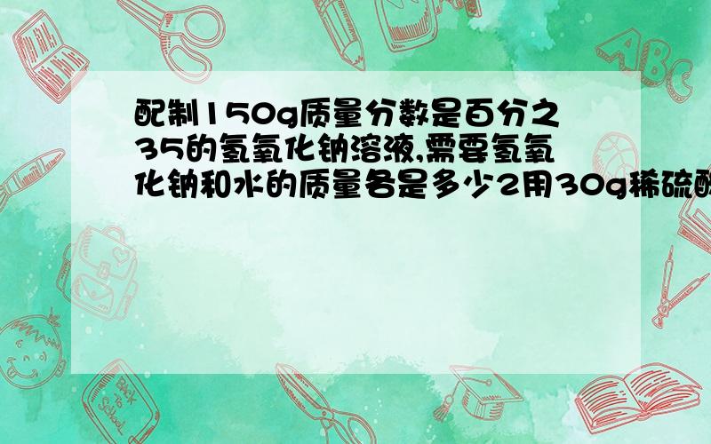 配制150g质量分数是百分之35的氢氧化钠溶液,需要氢氧化钠和水的质量各是多少2用30g稀硫酸溶质的质量分数是百分之九点八与足量的铁反应 产生氢气的质量是多少