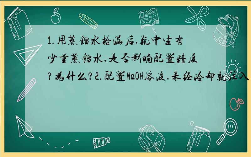 1.用蒸馏水检漏后,瓶中生有少量蒸馏水,是否影响配置精度?为什么?2.配置NaOH溶液,未经冷却就注入容量瓶,后果是什么?3.定容,摇匀后,发现液面低于刻度线,是否需要重新定容?为什么?