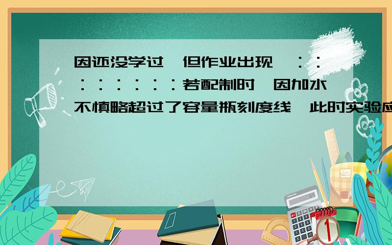 因还没学过,但作业出现,：：：：：：：：若配制时,因加水不慎略超过了容量瓶刻度线,此时实验应如何继续进行