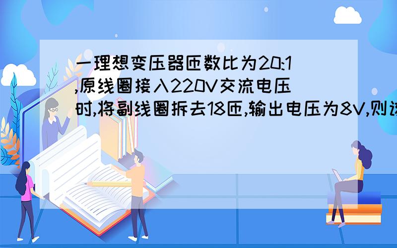 一理想变压器匝数比为20:1,原线圈接入220V交流电压时,将副线圈拆去18匝,输出电压为8V,则该变压器原线圈的匝数为A　495　B1320C　2640　D　990