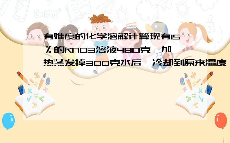 有难度的化学溶解计算现有15％的KNO3溶液480克,加热蒸发掉300克水后,冷却到原来温度,会有45克KNO3晶体析出,求：(1）蒸发前溶液中有KNO3多少克?水多少克?(2）蒸发后溶液中有KNO3多少克?水多少克