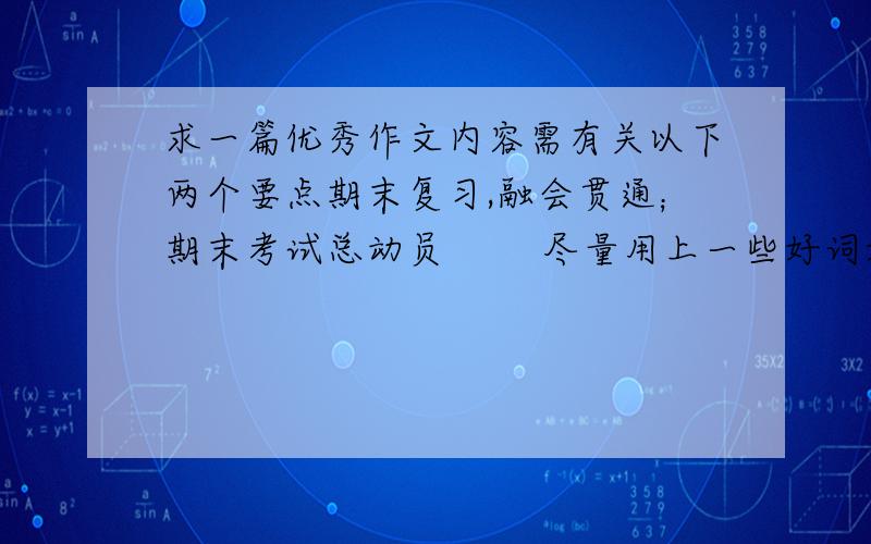 求一篇优秀作文内容需有关以下两个要点期末复习,融会贯通；期末考试总动员        尽量用上一些好词好句或是引用名人名言         因为这篇作文要当着整个七年级来念（注意,不是演讲稿）