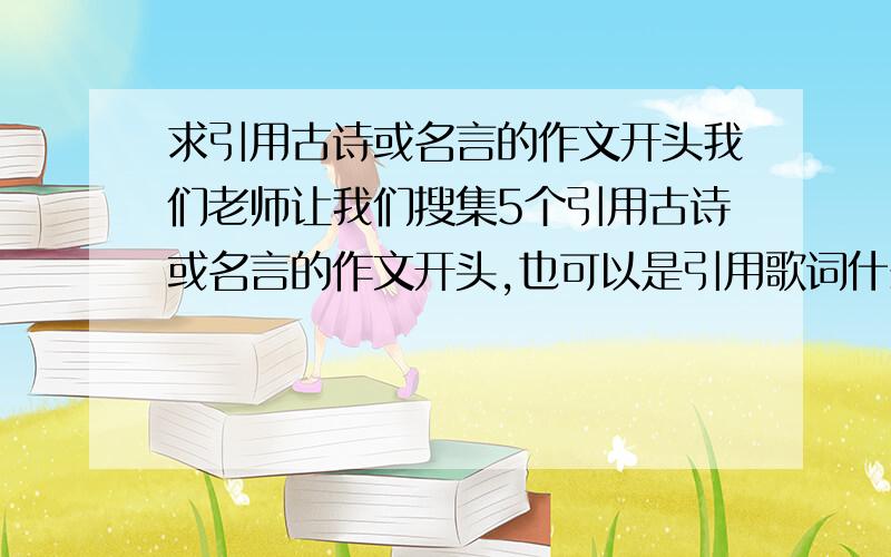 求引用古诗或名言的作文开头我们老师让我们搜集5个引用古诗或名言的作文开头,也可以是引用歌词什么的,帮我找一找,在下周一前被采纳还可以得到10悬赏不是写作文时的用的开头,是要那些