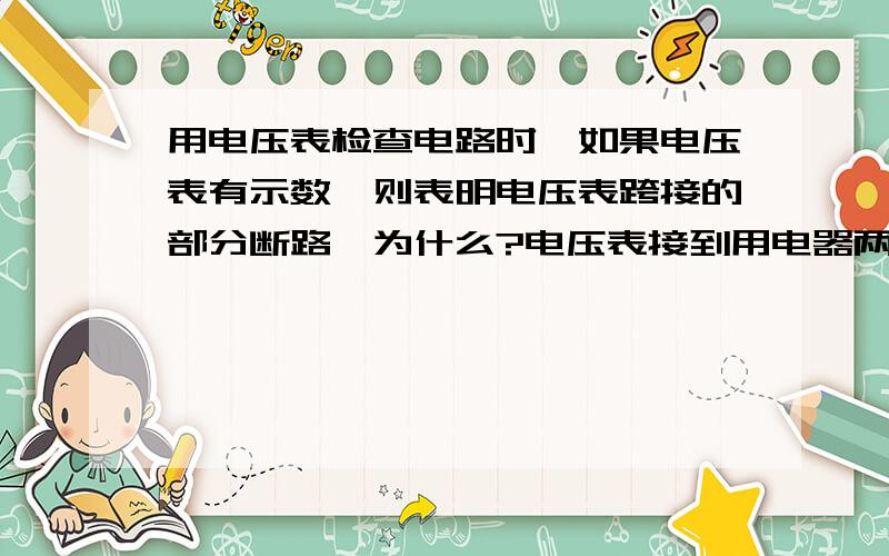 用电压表检查电路时,如果电压表有示数,则表明电压表跨接的部分断路,为什么?电压表接到用电器两端时本来不就应该有示数吗?正常情况下我们要测一个小灯泡两端的电压时不就是把电压表