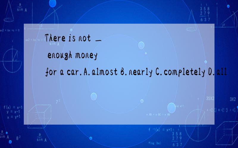 There is not _ enough money for a car.A.almost B.nearly C.completely D.all