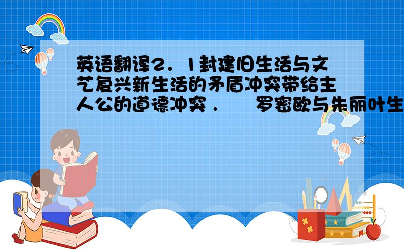 英语翻译2．1封建旧生活与文艺复兴新生活的矛盾冲突带给主人公的道德冲突 .　　罗密欧与朱丽叶生存的时代虽然处于中世纪封建统治的时期,但在这个追求个性解放、思想自由的人文主义