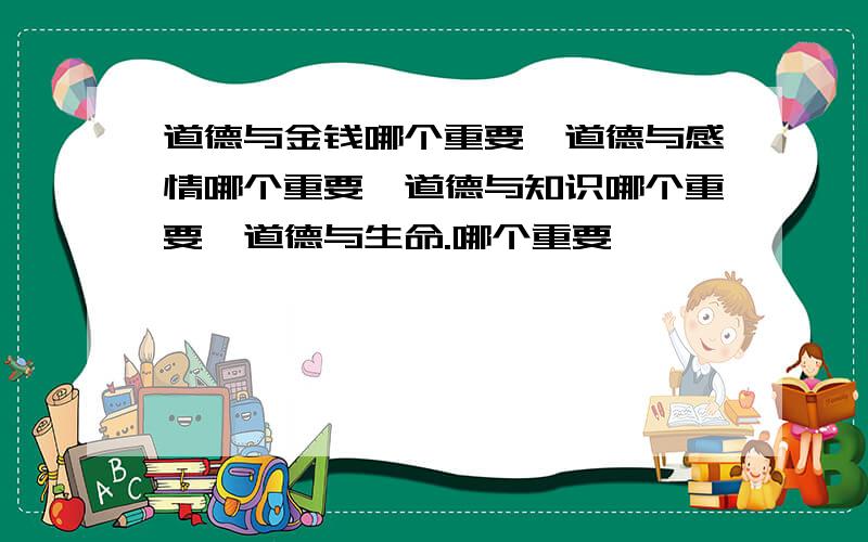 道德与金钱哪个重要、道德与感情哪个重要、道德与知识哪个重要、道德与生命.哪个重要