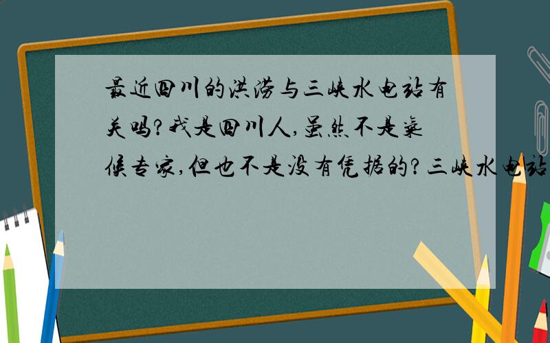 最近四川的洪涝与三峡水电站有关吗?我是四川人,虽然不是气候专家,但也不是没有凭据的?三峡水电站什么时候蓄水的,大家也许都很清楚,四川一直受长江的滋润,但昨年的干旱,今年的洪涝,几