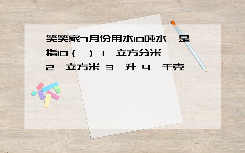 笑笑家7月份用水10吨水,是指10（ ） 1、立方分米 2、立方米 3、升 4、千克