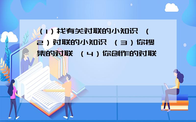 （1）找有关对联的小知识 （2）对联的小知识 （3）你搜集的对联 （4）你创作的对联