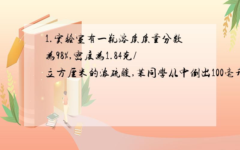 1.实验室有一瓶溶质质量分数为98%,密度为1.84克/立方厘米的浓硫酸,某同学从中倒出100毫升浓硫酸用于配制稀硫酸.求：（1）这100毫升浓硫酸的质量是多少克?其中含溶质硫酸多少克?（2）若将