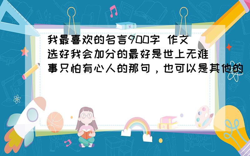 我最喜欢的名言900字 作文选好我会加分的最好是世上无难事只怕有心人的那句，也可以是其他的