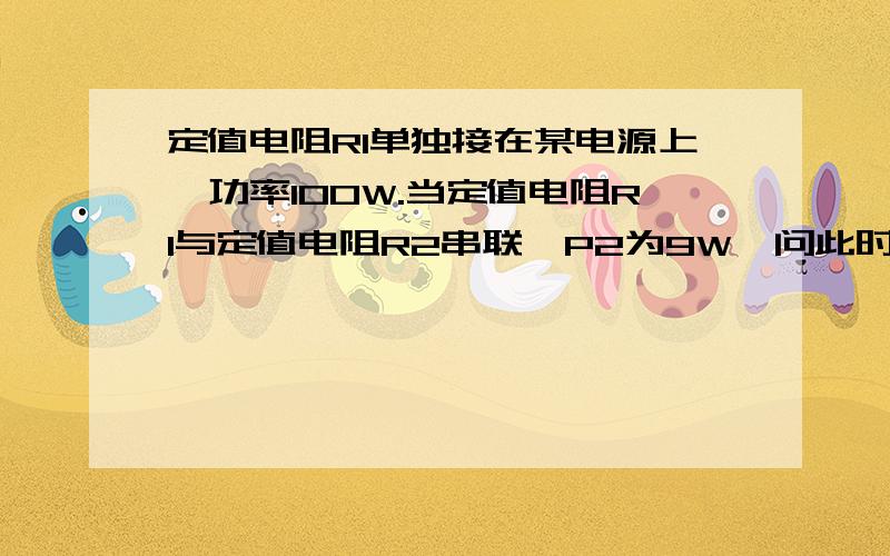 定值电阻R1单独接在某电源上,功率100W.当定值电阻R1与定值电阻R2串联,P2为9W,问此时P1多少瓦?摆脱