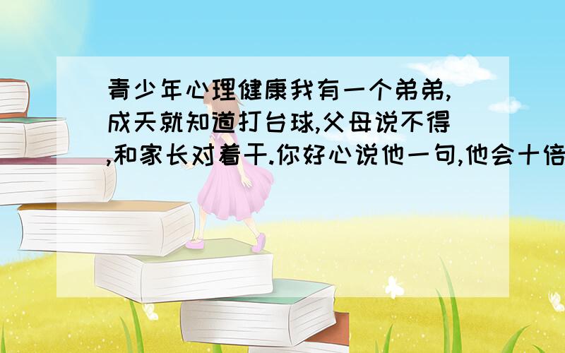 青少年心理健康我有一个弟弟,成天就知道打台球,父母说不得,和家长对着干.你好心说他一句,他会十倍还给你.家里人都已经没办法了.准备放弃他.各位有什么好的办法能帮帮他.