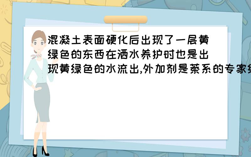 混凝土表面硬化后出现了一层黄绿色的东西在洒水养护时也是出现黄绿色的水流出,外加剂是萘系的专家给分析下原因 ,并且问下是不是由于减水剂的原因,减水剂有保质期么?多长时间会失效?