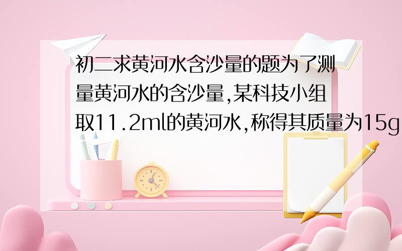 初二求黄河水含沙量的题为了测量黄河水的含沙量,某科技小组取11.2ml的黄河水,称得其质量为15g.请你估算一下这种黄河水的含沙量.（沙的密度是2500千克每立方米）