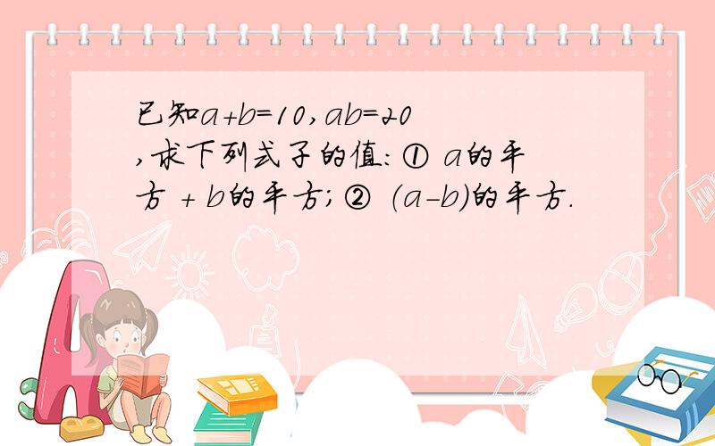 已知a+b=10,ab=20,求下列式子的值：① a的平方 + b的平方；② （a-b）的平方.