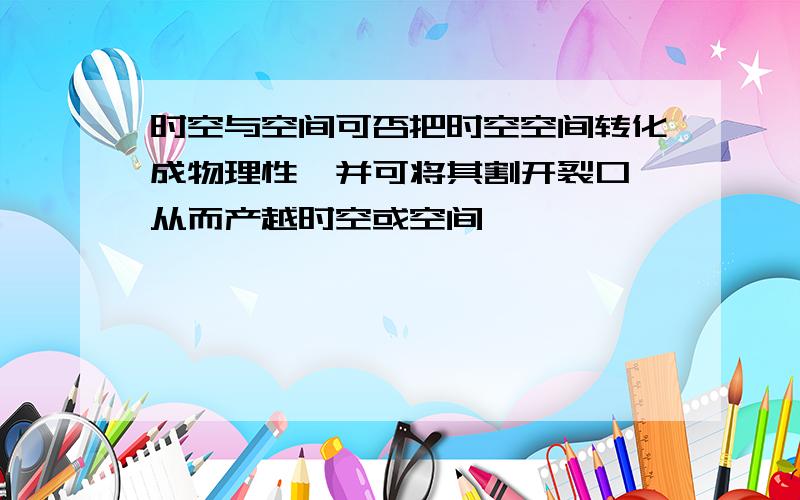 时空与空间可否把时空空间转化成物理性,并可将其割开裂口,从而产越时空或空间