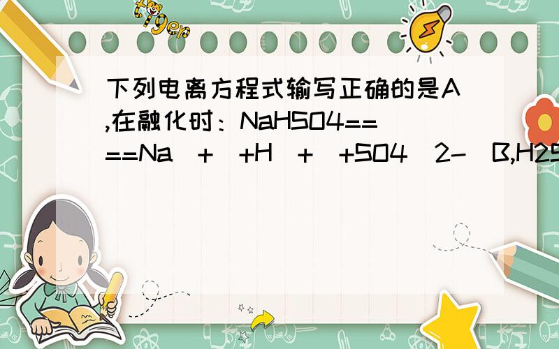 下列电离方程式输写正确的是A,在融化时：NaHSO4====Na（+）+H（+）+SO4(2-)B,H2SO3=====2H(+)+SO3(2-)C,NaHCO3===Na（+）+（H）+co3(2-)d,CaCO3====ca(2+)+co3(2-)