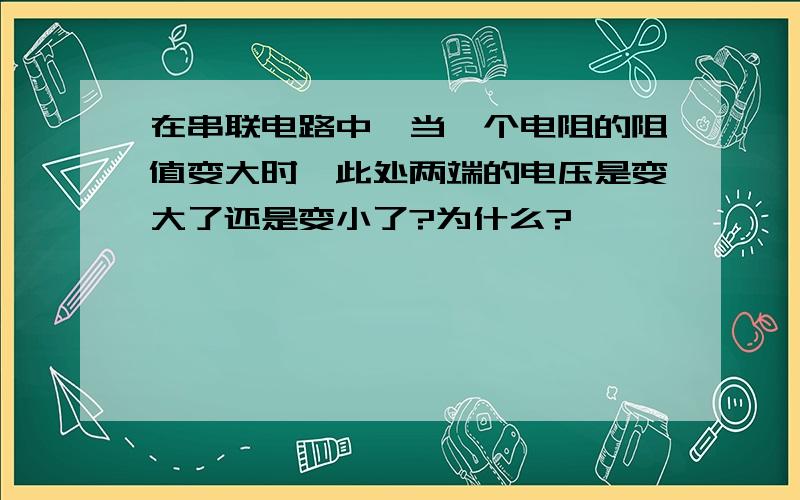 在串联电路中,当一个电阻的阻值变大时,此处两端的电压是变大了还是变小了?为什么?