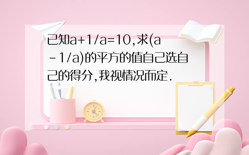 已知a+1/a=10,求(a-1/a)的平方的值自己选自己的得分,我视情况而定.