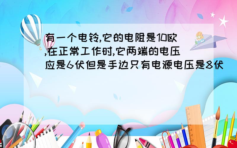 有一个电铃,它的电阻是10欧,在正常工作时,它两端的电压应是6伏但是手边只有电源电压是8伏