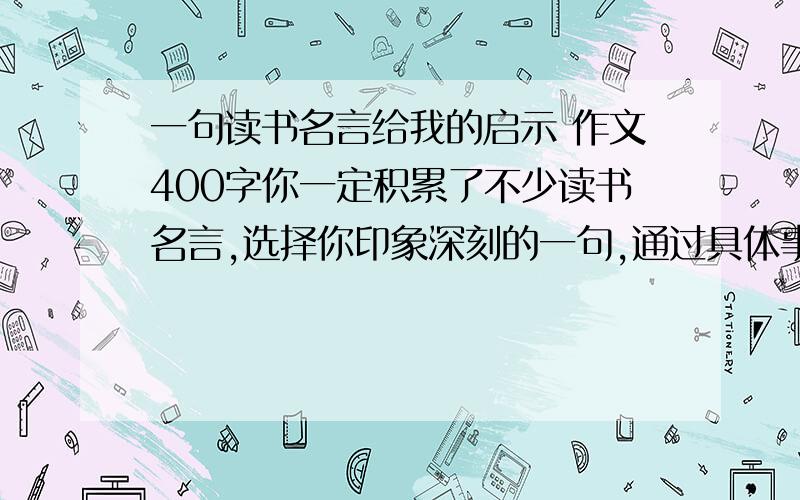 一句读书名言给我的启示 作文400字你一定积累了不少读书名言,选择你印象深刻的一句,通过具体事例来写写这句话对自己的启发,注意把经过写具体,把得到的启示写清楚.