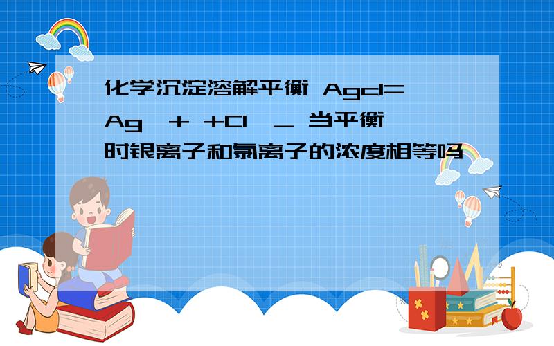 化学沉淀溶解平衡 Agcl=Ag^+ +Cl^_ 当平衡时银离子和氯离子的浓度相等吗