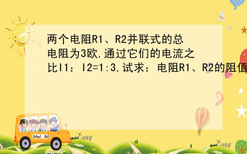 两个电阻R1、R2并联式的总电阻为3欧,通过它们的电流之比I1：I2=1:3,试求：电阻R1、R2的阻值