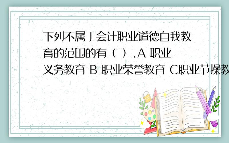 下列不属于会计职业道德自我教育的范围的有（ ）.A 职业义务教育 B 职业荣誉教育 C职业节操教育.D 职业技术教育