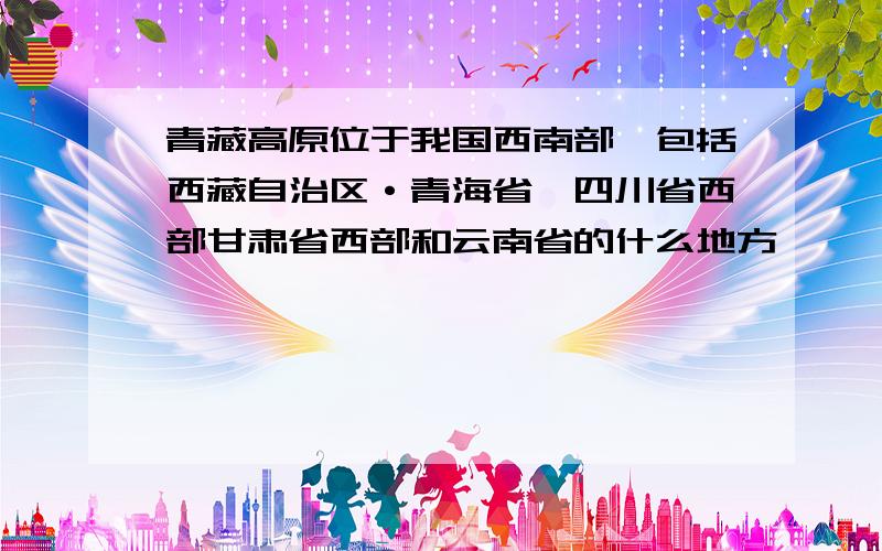 青藏高原位于我国西南部,包括西藏自治区·青海省,四川省西部甘肃省西部和云南省的什么地方