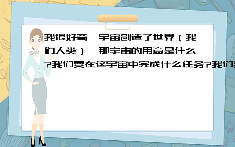 我很好奇,宇宙创造了世界（我们人类）,那宇宙的用意是什么?我们要在这宇宙中完成什么任务?我们到底为什么而生?我们对宇宙有利用价值吗?