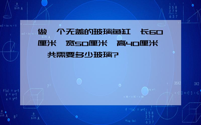 做一个无盖的玻璃鱼缸,长60厘米,宽50厘米,高40厘米,共需要多少玻璃?