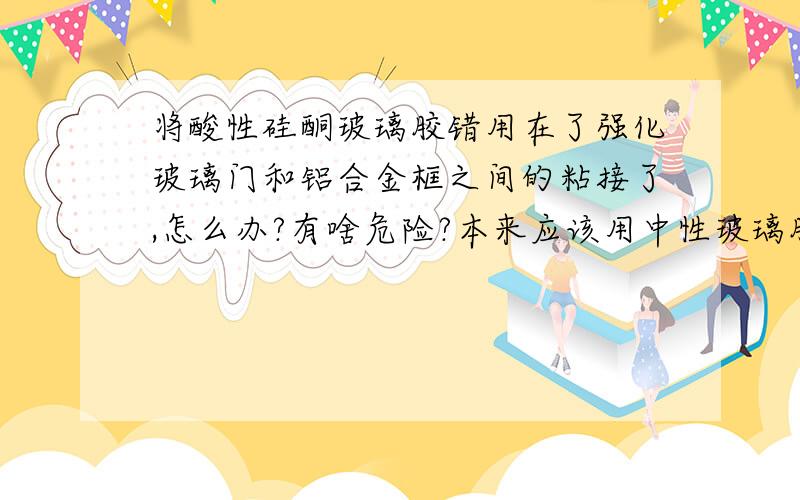 将酸性硅酮玻璃胶错用在了强化玻璃门和铝合金框之间的粘接了,怎么办?有啥危险?本来应该用中性玻璃胶,结果错用了酸性的,是不是必须弄掉重新换胶?不换的话,危害是什么?急,因为已经上去5