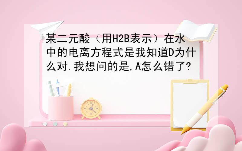 某二元酸（用H2B表示）在水中的电离方程式是我知道D为什么对.我想问的是,A怎么错了?