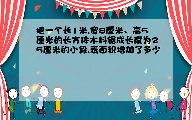 把一个长1米,宽8厘米、高5厘米的长方体木料锯成长度为25厘米的小段,表面积增加了多少