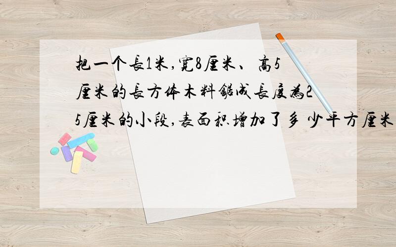 把一个长1米,宽8厘米、高5厘米的长方体木料锯成长度为25厘米的小段,表面积增加了多 少平方厘米