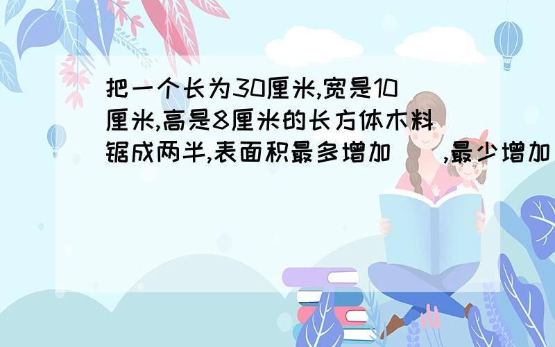 把一个长为30厘米,宽是10厘米,高是8厘米的长方体木料锯成两半,表面积最多增加（）,最少增加（）.