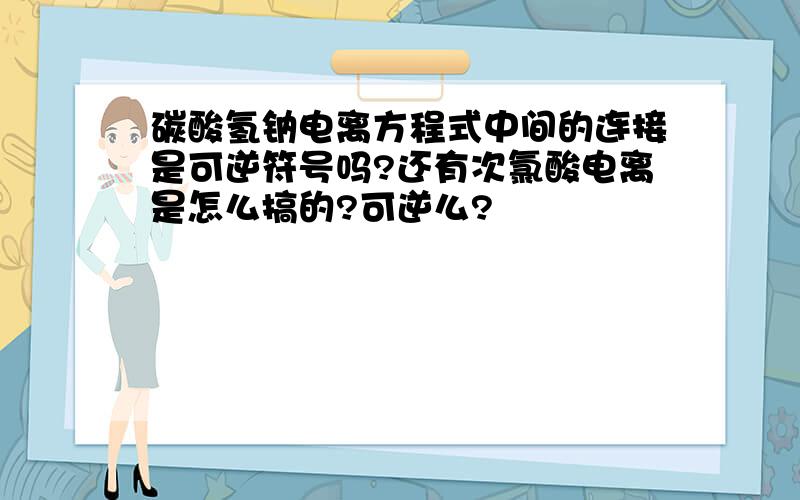 碳酸氢钠电离方程式中间的连接是可逆符号吗?还有次氯酸电离是怎么搞的?可逆么?