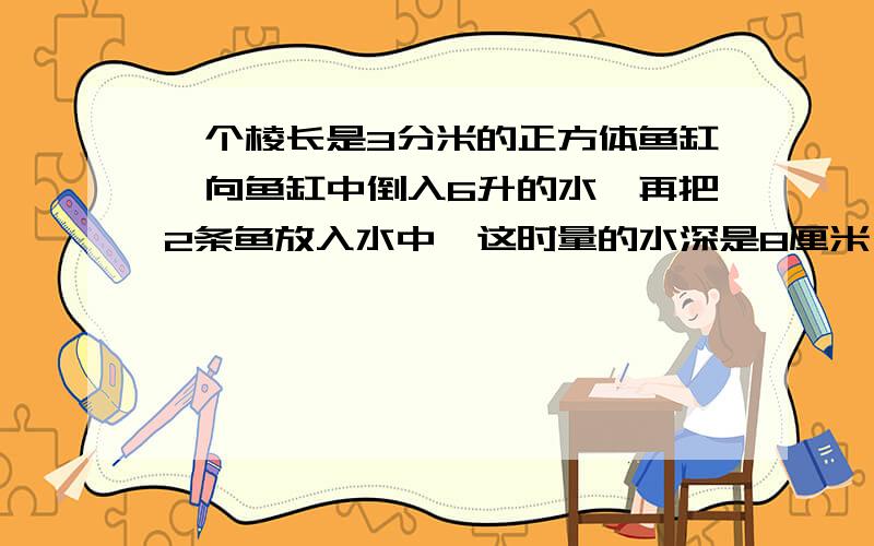 一个棱长是3分米的正方体鱼缸,向鱼缸中倒入6升的水,再把2条鱼放入水中,这时量的水深是8厘米,放进的鱼放进的鱼体积是多少?