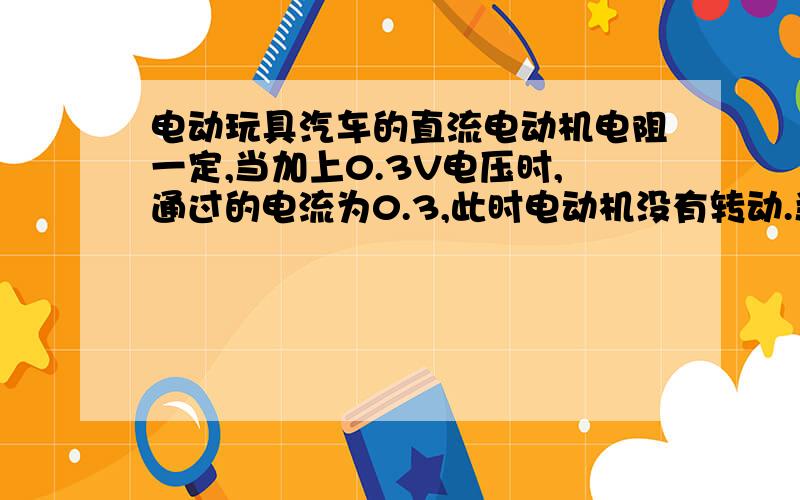 电动玩具汽车的直流电动机电阻一定,当加上0.3V电压时,通过的电流为0.3,此时电动机没有转动.当加上3V电电动玩具汽车的直流电动机电阻一定，当加上0.3V电压时，通过的电流为0.3A，此时电动