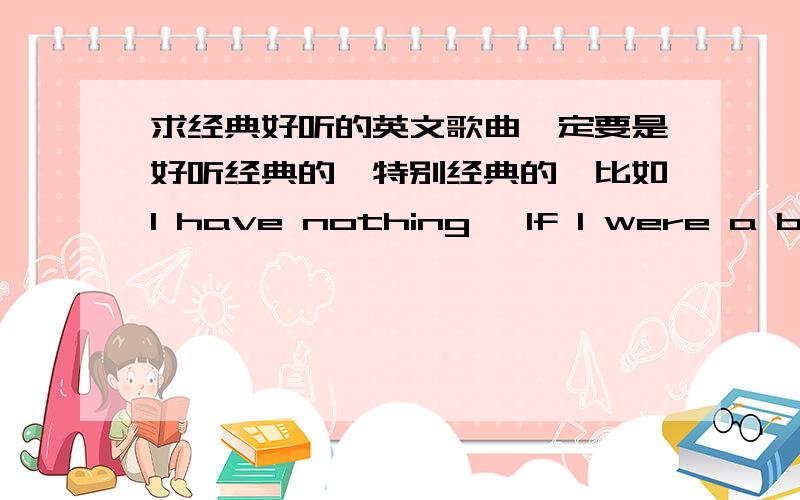 求经典好听的英文歌曲一定要是好听经典的,特别经典的,比如I have nothing ,If I were a boy等等,不要太吵的歌曲,有木有,越多越好哦经典!好听!