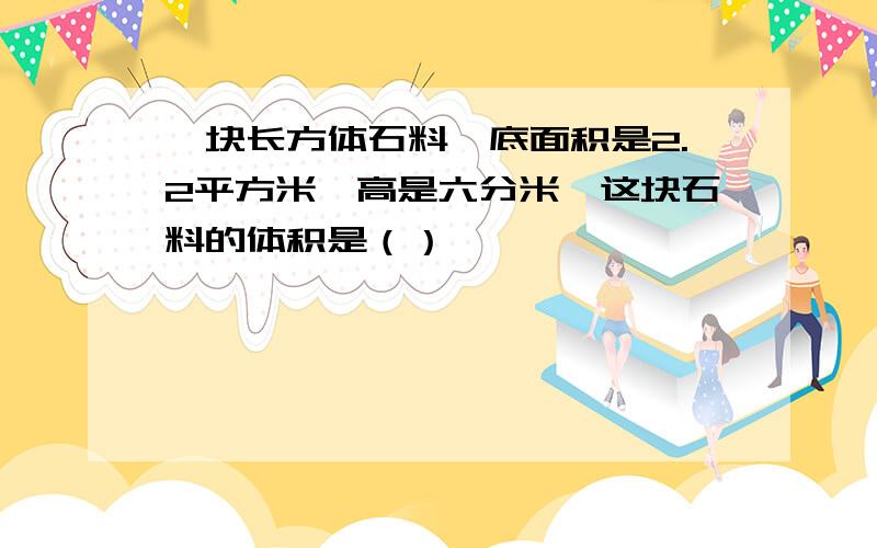 一块长方体石料,底面积是2.2平方米,高是六分米,这块石料的体积是（）