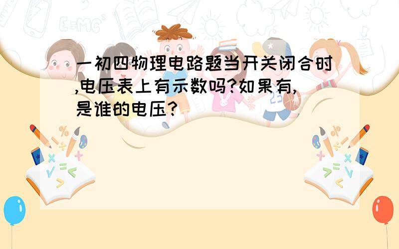 一初四物理电路题当开关闭合时,电压表上有示数吗?如果有,是谁的电压?