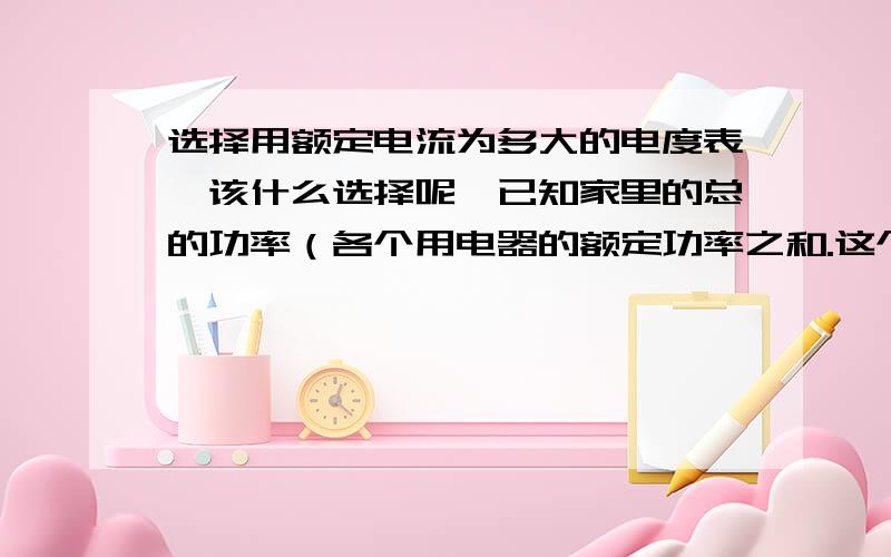 选择用额定电流为多大的电度表,该什么选择呢,已知家里的总的功率（各个用电器的额定功率之和.这个应该跟家里用电情况有关系的吧,那几种电度表该什么选,希望详细一点,多谢了.