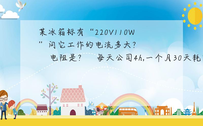 某冰箱标有“220V110W”问它工作的电流多大?       电阻是?     每天公司4h,一个月30天耗电能多少?