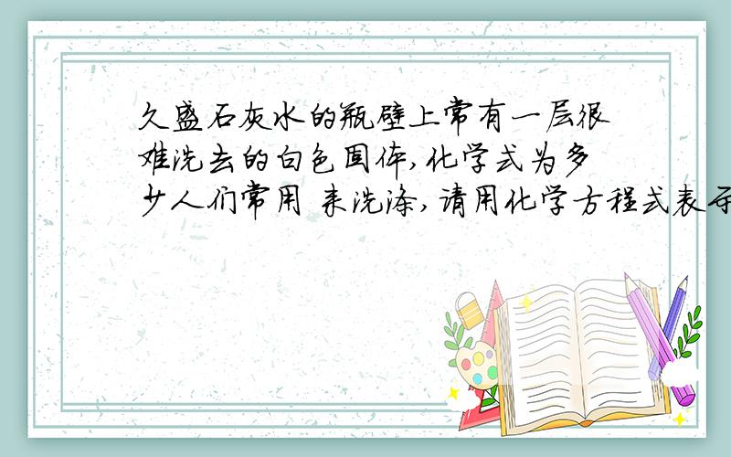 久盛石灰水的瓶壁上常有一层很难洗去的白色固体,化学式为多少人们常用 来洗涤,请用化学方程式表示洗涤该物质的原理是多少