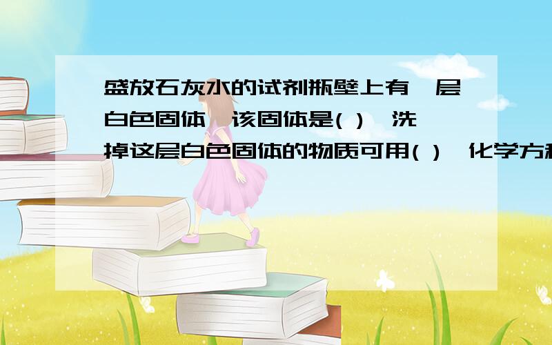 盛放石灰水的试剂瓶壁上有一层白色固体,该固体是( ),洗掉这层白色固体的物质可用( ),化学方程式为( )