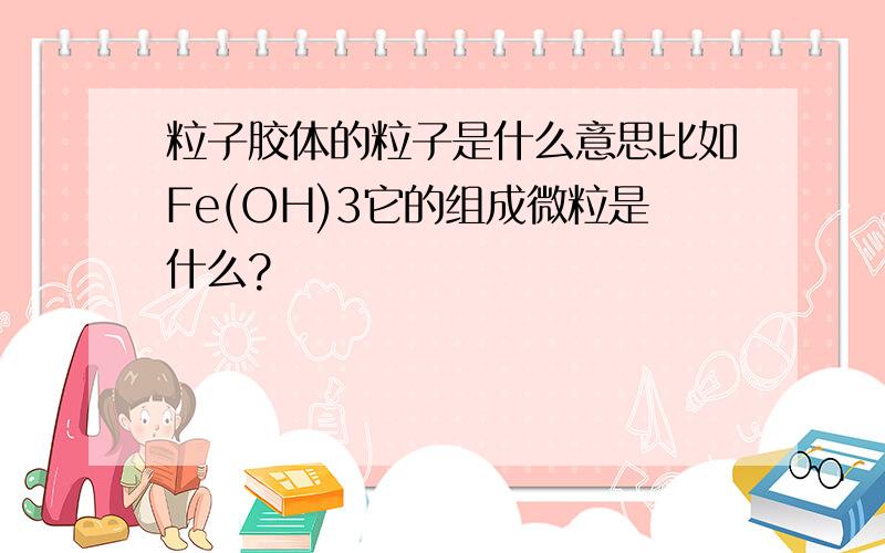 粒子胶体的粒子是什么意思比如Fe(OH)3它的组成微粒是什么?